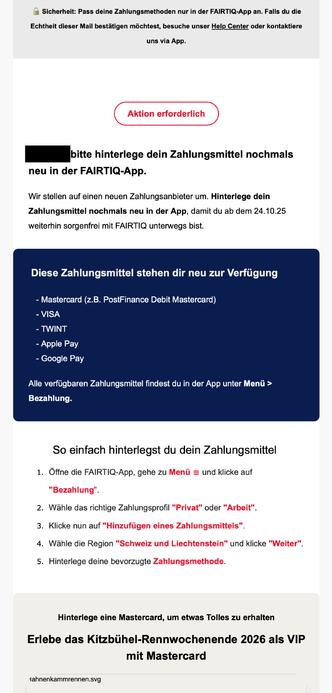 E-Mail von FAIRTIQ mit dem Hinweis «Aktion erforderlich». Die Empfängerin wird aufgefordert, ihr Zahlungsmittel in der FAIRTIQ-App erneut zu hinterlegen, da das Unternehmen auf einen neuen Zahlungsanbieter umstellt. Die Aktualisierung muss bis zum 24. Oktober 2025 erfolgen, um den Dienst weiterhin nutzen zu können. Als neue Zahlungsmethoden stehen Mastercard (einschliesslich PostFinance Debit Mastercard), VISA, TWINT, Apple Pay und Google Pay zur Verfügung. Die Nachricht enthält eine Schritt-für-Schritt-Anleitung zum Hinterlegen des Zahlungsmittels in der App sowie den Sicherheitshinweis, Änderungen ausschliesslich in der FAIRTIQ-App vorzunehmen und bei Zweifeln den Help Center-Link zu verwenden. Im unteren Teil wird eine Aktion beworben: Wer eine Mastercard hinterlegt, hat die Chance, das Kitzbühel-Rennwochenende 2026 als VIP zu erleben.