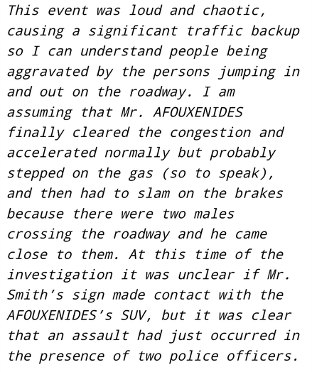 This event was loud and chaotic, causing a significant traffic backup so I can understand people being aggravated by the persons jumping in and out on the roadway. I am assuming that Mr. AFOUXENIDES finally cleared the congestion and accelerated normally but probably stepped on the gas (so to speak), and then had to slam on the brakes because there were two males crossing the roadway and he came close to them. At this time of the investigation it was unclear if Mr. Smith’s sign made contact with the AFOUXENIDES’s SUV, but it was clear that an assault had just occurred in the presence of two police officers.