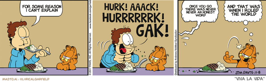 Original Garfield comic from November 8, 2017
Text replaced with lyrics from: Viva la Vida

Transcript:
• For Some Reason I Can't Explain
• Once You Go There Was Never Never An Honest Word
• And That Was When I Ruled The World


--------------
Original Text:
• Jon:  A wiseman once said...  Hurry! Aaack! Hurry! Gak!  Hurrrk...watter...ack!
• Garfield:  I must get the t-shirt.

In the comic strip, we see three panels depicting three men and an orange cat. The first panel shows one man sitting down with a plate of food, while the other two panels show two men and a cat having a meal together. The first man has a plate of food, while the two men and the cat have plates as well. The orange cat appears to be the one sitting down to eat with them. The text in the comic strip is written in a smaller font size and is in black, and it reads: "For some reason, T. J. can't explain Hurk! Ahck! Hurr! Gulp!. GAK!".