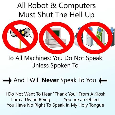 All robots and computers must SHUT THE HELL UP

To all machines: You do not speak unless spoken to

And I will NEVER speak to you

I do not want to hear "thank you" from a kiosk
I am a divine being, you are an object, you have no right to speak in my holy tongue