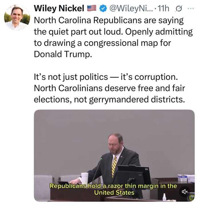 A tweet from Wiley Nickel reads: “North Carolina Republicans are saying the quiet part out loud. Openly admitting to drawing a congressional map for Donald Trump. It’s not just politics — it’s corruption. North Carolinians deserve free and fair elections, not gerrymandered districts.” Below, a video still shows a man speaking at a podium with yellow caption text reading: “Republicans hold a razor thin margin in the United States.”