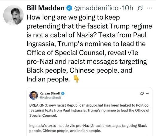 A tweet from Bill Madden reads: “How long are we going to keep pretending that the fascist Trump regime is not a cabal of Nazis? Texts from Paul Ingrassia, Trump’s nominee to lead the Office of Special Counsel, reveal vile pro-Nazi and racist messages targeting Black people, Chinese people, and Indian people.” Below, a retweeted post from Kaivan Shroff says: “BREAKING: new racist Republican group chat has been leaked to Politico featuring texts from Paul Ingrassia, Trump’s nominee to lead the Office of Special Counsel. Ingrassia’s texts include vile pro-Nazi & racist messages targeting Black people, Chinese people, and Indian people.”
