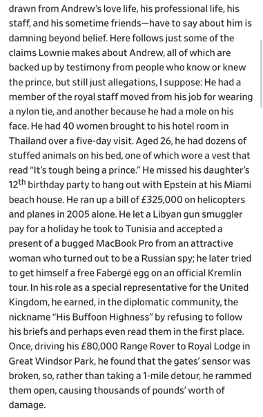 damning beyond belief. Here follows just some of the claims Lownie makes about Andrew, all of which are backed up by testimony from people who know or knew the prince, but still just allegations, I suppose: He had a member of the royal staff moved from his job for wearing a nylon tie, and another because he had a mole on his face. He had 40 women brought to his hotel room in Thailand over a five-day visit. Aged 26, he had dozens of stuffed animals on his bed, one of which wore a vest that read “It’s tough being a prince.” He missed his daughter’s 12th birthday party to hang out with Epstein at his Miami beach house. He ran up a bill of £325,000 on helicopters and planes in 2005 alone. He let a Libyan gun smuggler pay for a holiday he took to Tunisia and accepted a present of a bugged MacBook Pro from an attractive woman who turned out to be a Russian spy; he later tried to get himself a free Fabergé egg on an official Kremlin tour. In his role as a special representative for the United Kingdom, he earned, in the diplomatic community, the nickname “His Buffoon Highness” by refusing to follow his briefs and perhaps even read them in the first place. Once, driving his £80,000 Range Rover to Royal Lodge in Great Windsor Park, he found that the gates’ sensor was broken, so, rather than taking a 1-mile detour, he rammed them open, causing thousands of pounds’ worth of damage.