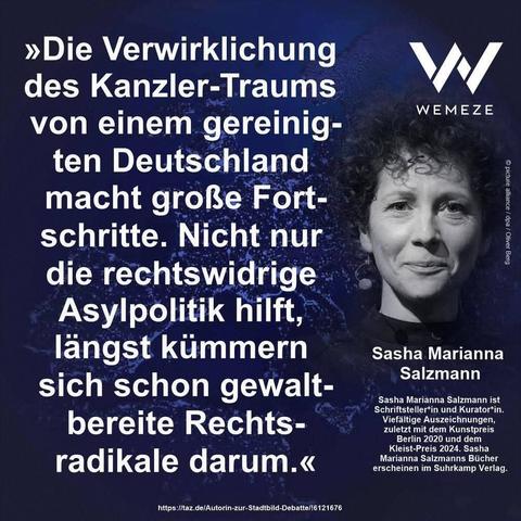 Blauer Hintergrund mit s/w Foto von Sasha Marianna Salzmann 
Und Zitat:>>Die Verwirklichung des Kanzler Traums von einem gereinig ten Deutschland macht große Fortschritte. Nicht nur die rechtswidrige Asylpolitik hilft, längst kümmern sich schon gewalt-
bereite Rechts-
radikale darum.<<

Sasha Marianna Salzmann

Ein Bild von Wemeze