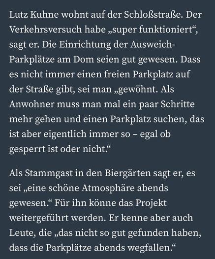 Lutz Kuhne wohnt auf der Schloßstraße. Der Verkehrsversuch habe „super funktioniert", sagt er. Die Einrichtung der Ausweich-Parkplätze am Dom seien gut gewesen. Dass es nicht immer einen freien Parkplatz auf der Straße gibt, sei man „gewöhnt. Als Anwohner muss man mal ein paar Schritte mehr gehen und einen Parkplatz suchen, das ist aber eigentlich immer so - egal ob gesperrt ist oder nicht."
Als Stammgast in den Biergärten sagt er, es sei „eine schöne Atmosphäre abends gewesen." Für ihn könne das Projekt weitergeführt werden. Er kenne aber auch Leute, die „das nicht so gut gefunden haben, dass die Parkplätze abends wegfallen."