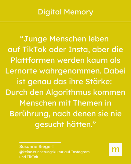 "Junge Menschen leben auf TikTok oder Insta, aber die Plattformen werden kaum als Lernorte wahrgenommen. Dabei ist genau das ihre Stärke: Durch Algorithmus kommen Menschen mit Themen in Berührung, nach denen sie nie gesucht hätten." - Zitat Susanne Siegert, @keine.erinnerungskultur auf Instagram und TikTok