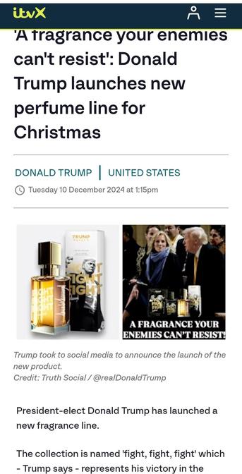 ITV News

'A fragrance your enemies can't resist': Donald Trump launches new perfume line for Christmas

Donald Trump
United States
Tuesday 10 December 2024 at 1:15pm

(Image)
Trump took to social media to announce the launch of the new product.
Credit: Truth Social / @realDonaldTrump


President-elect Donald Trump has launched a new fragrance line.