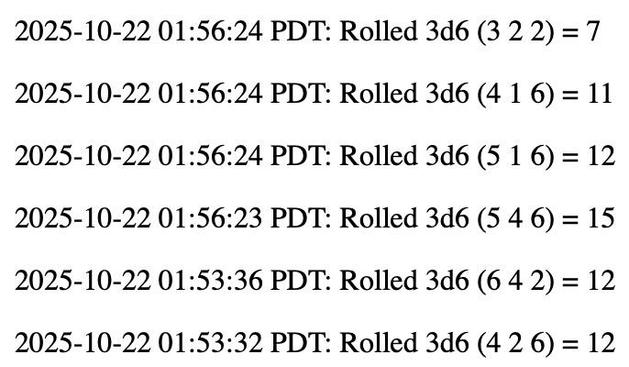 2025-10-22 01:56:24 PDT: Rolled 3d6 (3 2 2) = 7

2025-10-22 01:56:24 PDT: Rolled 3d6 (4 1 6) = 11

2025-10-22 01:56:24 PDT: Rolled 3d6 (5 1 6) = 12

2025-10-22 01:56:23 PDT: Rolled 3d6 (5 4 6) = 15

2025-10-22 01:53:36 PDT: Rolled 3d6 (6 4 2) = 12

2025-10-22 01:53:32 PDT: Rolled 3d6 (4 2 6) = 12