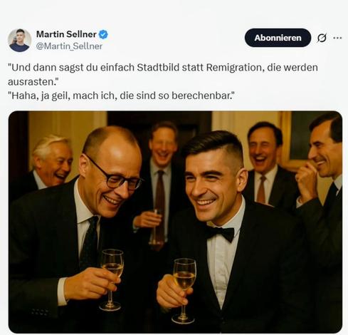 Martin Sellner Post auf X, 21.10.2025 
"Und dann sagst du einfach Stadtbild statt Remigration, die werden
ausrasten.”
"Haha, ja geil, mach ich, die sind so berechenbar."
!