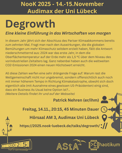 Oben steht "NooK 2025 - 14.-15.November - Audimax der Uni Lübeck".
Überschrift :"Degrowth" mit Untertitel "Eine kleine Einführung in das Wirtschaften von morgen" und weiteren Details.
Beschreibungstext: "In diesem Jahr jährt sich der Abschluss des Pariser Klimaabkommens bereits zum zehnten Mal. Fragt man nach den Auswirkungen, die die globalen Bemühungen um mehr Klimaschutz seitdem erzielt haben, fällt die Antwort niederschmetternd aus: 2024 war das erste Jahr, in dem die Oberflächentemperatur auf der Erde mehr als 1,5 °C über dem Niveau des vorindustriellen Zeitalters lag. Ganz nebenbei haben auch die weltweiten CO2-Emissionen 2024 einen neuen Höchstwert erreicht.
All diese Zahlen werfen eine sehr drängende Frage auf: Warum rast die Weltgemeinschaft nicht nur ungebremst, sondern offensichtlich auch noch mit immer höherem Tempo in Richtung Klimakatastrophe, obwohl sich doch eigentlich alle (mit Ausnahme eines gewissen US-Präsidenten) einig sind, dass ein Business As Usual keine Option ist?…"
Dann der Hinweis: "Weitere Details findet auf der Webseite"
Folgende Informationen sind außerdem zum Vortrag gegeben:
Speaker: Patrick Nehren (er/ihm)
Zeit: Freitag, 14.11., 20:15, 45min Dauer
Ort: Hörsaal AM3, Audimax Uni Lübeck
Website: https://2025.nook-luebeck.de/talks/degrowth/
Unten im Bild ist das Logo der NooK, das Uni-Luebeck-Audimax mit einer 2025 auf den Glasfenster und eine Laternenstange mit drei Gaslaternen. Daneben das Logo des AStA der Uni Lübeck und des Chaotikums.