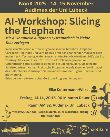 Oben steht "NooK 2025 - 14.-15.November - Audimax der Uni Lübeck".
Dann kommt die Überschrift "AI-Workshop: Slicing the Elephant" mit dem Untertitel "Mit AI komplexe Aufgaben systematisch in kleine Teile zerlegen" und weiteren Details zum Vortrag.
Beschreibungstext: "In diesem Workshop nutzen wir gemeinsam die bewährte „Elephant Carpaccio“-Methode und verbinden sie mit den spannenden Möglichkeiten moderner AI-Technologie. Gemeinsam entdecken wir, wie du mit Hilfe der Six Thinking Hats, einer klaren Struktur zur Problemanalyse und AI-Unterstützung große, komplexe Projekte in überschaubare, umsetzbare Schritte zerlegen kannst. Praktische Programmieraufgaben helfen dir dabei, das Gelernte direkt auszuprobieren und anzuwenden – ganz praxisnah und motivierend.
Bring gern ein elektronisches Gerät zur Programmierung mit."
Folgende Informationen sind außerdem zum Vortrag gegeben:
Speaker: Eike Koltermann-Wilke
Zeit: Freitag, 14.11., 20:15, 90min Dauer
Ort: Raum AM S2, Audimax Uni Lübeck
Website: https://2025.nook-luebeck.de/talks/ai-workshop-slicing-the-elephant/
Unten im Bild ist das Logo der NooK, das Uni-Luebeck-Audimax mit einer 2025 auf den Glasfenster und eine Laternenstange mit drei Gaslaternen. Daneben das Logo des AStA der Uni Lübeck und des Chaotikums.