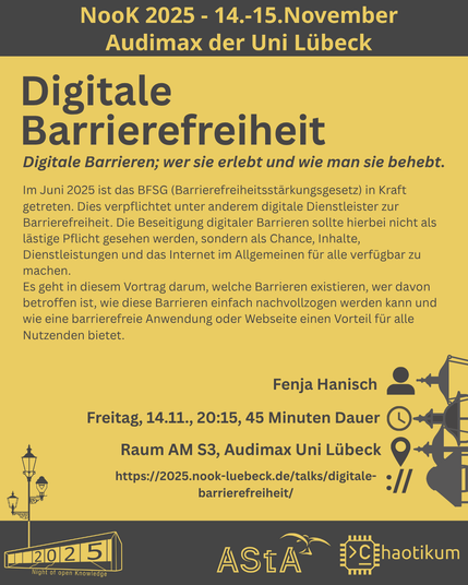 Oben steht "NooK 2025 - 14.-15.November - Audimax der Uni Lübeck".
Dann kommt die Überschrift "Digitale Barrierefreiheit" mit dem Untertitel "Digitale Barrieren; wer sie erlebt und wie man sie behebt." und weiteren Details zum Vortrag.
Beschreibungstext: "Im Juni 2025 ist das BFSG (Barrierefreiheitsstärkungsgesetz) in Kraft getreten. Dies verpflichtet unter anderem digitale Dienstleister zur Barrierefreiheit. Die Beseitigung digitaler Barrieren sollte hierbei nicht als lästige Pflicht gesehen werden, sondern als Chance, Inhalte, Dienstleistungen und das Internet im Allgemeinen für alle verfügbar zu machen.
Es geht in diesem Vortrag darum, welche Barrieren existieren, wer davon betroffen ist, wie diese Barrieren einfach nachvollzogen werden kann und wie eine barrierefreie Anwendung oder Webseite einen Vorteil für alle Nutzenden bietet."
Folgende Informationen sind außerdem zum Vortrag gegeben:
Speaker: Fenja Hanisch
Zeit: Freitag, 14.11., 20:15, 45min Dauer
Ort: Raum AM S3, Audimax Uni Lübeck
Website: https://2025.nook-luebeck.de/talks/digitale-barrierefreiheit/
Unten im Bild ist das Logo der NooK, das Uni-Luebeck-Audimax mit einer 2025 auf den Glasfenster und eine Laternenstange mit drei Gaslaternen. Daneben das Logo des AStA der Uni Lübeck und des Chaotikums.