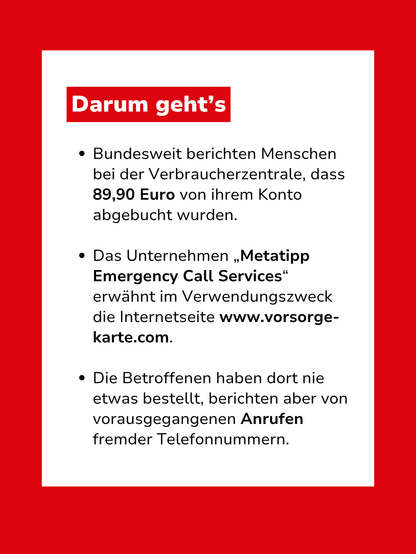 Bild mit Text: "Darum geht's: Bundesweit berichten Menschen bei der Verbraucherzentrale, dass 89,90 Euro von ihrem Konto abgebucht wurden. Das Unternehmen „Metatipp Emergency Call Services“ erwähnt im Verwendungszweck die Internetseite www.vorsorge-karte.com. Die Betroffenen haben dort nie etwas bestellt, berichten aber von vorausgegangenen Anrufen fremder Telefonnummern."
