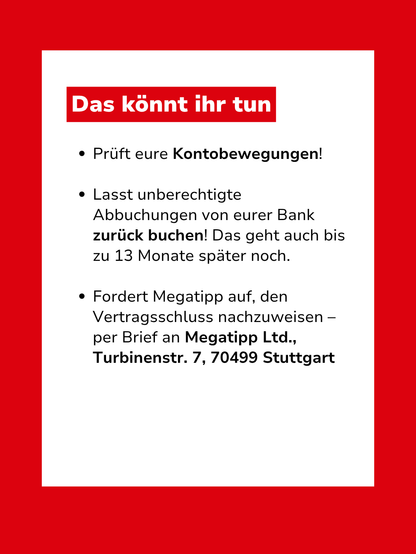 Bild mit Text: "Das könnt ihr tun: Prüft eure Kontobewegungen! Lasst unberechtigte Abbuchungen von eurer Bank zurück buchen! Das geht auch bis zu 13 Monate später noch. Fordert Megatipp auf, den Vertragsschluss nachzuweisen – per Brief an Megatipp Ltd., Turbinenstr. 7, 70499 Stuttgart"