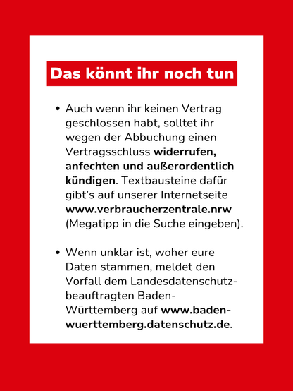 Bild mit Text: "Das könnt ihr noch tun: Auch wenn ihr keinen Vertrag geschlossen habt, solltet ihr wegen der Abbuchung einen Vertragsschluss widerrufen, anfechten und außerordentlich kündigen. Textbausteine dafür gibt’s auf unserer Internetseite www.verbraucherzentrale.nrw (Megatipp in die Suche eingeben). Wenn unklar ist, woher eure Daten stammen, meldet den Vorfall dem Landesdatenschutz-beauftragten Baden-Württemberg auf www.baden-wuerttemberg.datenschutz.de."