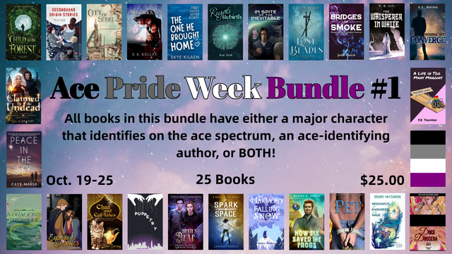 Promotional image for Ace Pride Week Bundle #1.

All books in this bundle have either a major character that identifies on the ace spectrum, an ace-identifying author, or BOTH! Oct. 19-25, 25 Books, $25.00

Book covers pictured are:
Secondhand Origin Stories by LeeBrontide
City of Strife by Claudie Arseneault
Sidetracked: Part 1 by SK Kelley
In Spite of the Inevitable by Morgan Biscup
The One He Brought Home by Skye Kilaen
Riyati Rebirth by Kai Zeal
Lost Blades by Liz Sauco
Bridges of Smoke by Jule March
The Whisperer in White by Y.R. Liu
Where We Converge by A.E. Bross
Child of the Forest by Audrey Simmons
A Dragon’s Treasure by Elis Madsen
Enemies to Enemies by Ash Kreider
Chai and Cat-tales by Lynn Strong
Puppetry by Nina Waters
Devil’s Deal by Tessa Hastjarjanto
A Spark in Space by Janina Franck
The Harmony of Falling Snow, A Polyamorous Romantasy Novel by Andora Brokaw
How Six Saved the Frogs by Blaine D. Arden
Pet by H.S. Kallinger
Merchants of Knowledge and Magic by Shadow Spark Publishing
Claimed by the Undead by C.L. Carhart
Doce Drosera by Anita
Peace in the Sky by William C. Tracy
A Life in Too Many Margins by S.E. Thomson