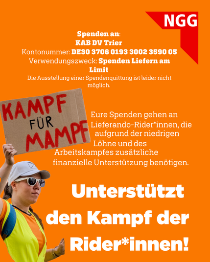 Spenden an: KAB DV Trier
Kontonummer: DE30 3706 0193 3002 3590 05
Verwendungszweck: Spenden Liefern am Limit

Eure Spenden gehen an die Lieferando-Rider*innen, die aufgrund der niedrigen Löhne und des Arbeitskampfes zusätzliche finanzielle Unterstützung benötigen.

Unterstützt den Kampf der Rider*innen!