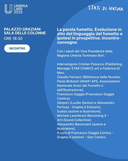 Umbrialibri 2025
La parola fumetto. Evoluzione in
atto del linguaggio del fumetto e
ipotesi in prospettiva.
Incontro-convegno
Con i saluti del Vice Presidente della
Regione Umbria Tommaso Bori.
Intervengono Cristian Posocco (Publishing
Manager STAR COMICS srl) e Federica Di
Meo;
Claudio Ferracci (Biblioteca delle Nuvole);
Paola Biribanti (ANAFI APS, Associazione
Nazionale Amici del Fumetto e
dell'lllustrazione);
Francesco Gaggia (Francesco Gaggia
Comics);
Sanpert (Lucilio Santoni e Alessandro
Pertosa - Graphe.it Edizioni);
Sualzo (autore e illustratore);
Michele Leombruni (Becoming X -
Art+Sound Collective);
Alessandro Baronciani (autore e
illustratore);
A cura di Francesco Gaggia Comics -
Graphe.it edizioni — Star Comics