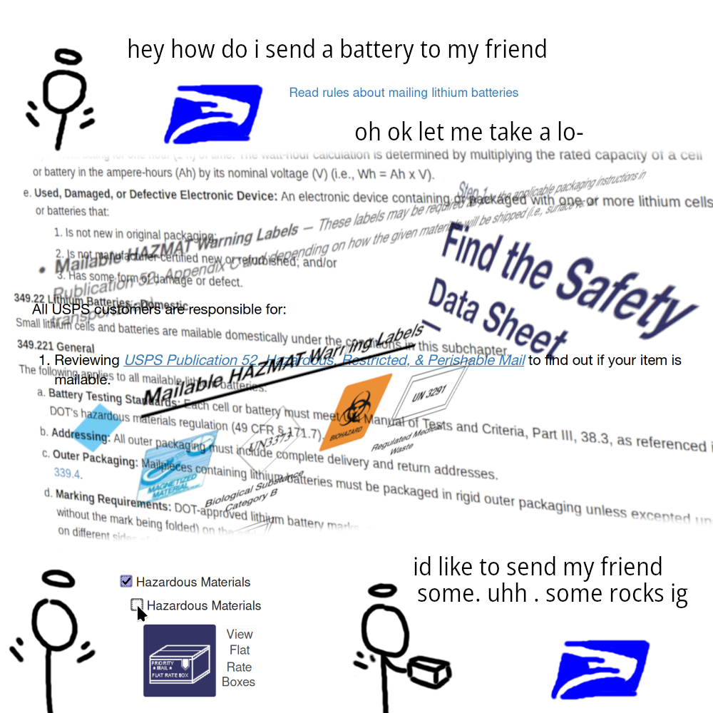 shitty ms paint comic. stick angel asks the united states postal service "hey how do i send a battery to my friend." usps website responds with a link "Read rules about mailing lithium batteries." the link bombards the angel with pages of legal language and definitions and mailing label specifications and safety datasheet requirements. the angel goes back to the website, unchecks the "Hazardous Materials" box, clicks "View Flat Rate Boxes," and hands a package to the usps, saying "id like to send my friend some. uhh . some rocks i guess"