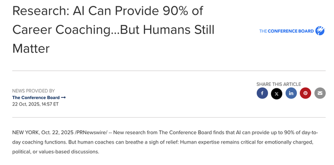 Screen capture of a press release from the Conference Board with the headline: 
Research: Al Can Provide 90% of Career Coaching...But Humans Still 
Matter

SHARE THIS ARTICLE

22 Oct, 2025, 14:57 ET
NEW YORK, Oct. 22, 2025 /PRNewswire/ -- New research from The Conference Board finds that Al can provide up to 90% of day-to-day coaching functions. But human coaches can breathe a sigh of relief: Human expertise remains critical for emotionally charged, political, or values-based discussions.