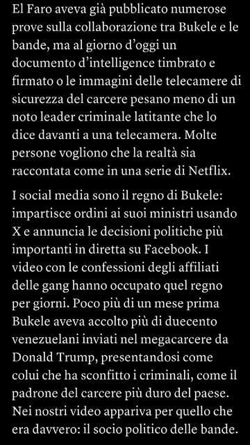 El Faro aveva già pubblicato numerose prove sulla collaborazione tra Bukele e le bande, ma al giorno d’oggi un documento d’intelligence timbrato e firmato o le immagini delle telecamere di sicurezza del carcere pesano meno di un noto leader criminale latitante che lo dice davanti a una telecamera. Molte persone vogliono che la realtà sia raccontata come in una serie di Netflix.I social media sono il regno di Bukele: impartisce ordini ai suoi ministri usando X e annuncia le decisioni politiche più importanti in diretta su Facebook. I video con le confessioni degli affiliati delle gang hanno occupato quel regno per giorni. Poco più di un mese prima Bukele aveva accolto più di duecento venezuelani inviati nel megacarcere da Donald Trump, presentandosi come colui che ha sconfitto i criminali, come il padrone del carcere più duro del paese. Nei nostri video appariva per quello che era davvero: il socio politico delle bande