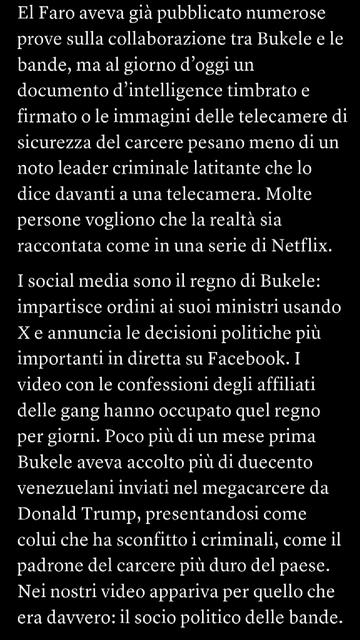 El Faro aveva già pubblicato numerose prove sulla collaborazione tra Bukele e le bande, ma al giorno d’oggi un documento d’intelligence timbrato e firmato o le immagini delle telecamere di sicurezza del carcere pesano meno di un noto leader criminale latitante che lo dice davanti a una telecamera. Molte persone vogliono che la realtà sia raccontata come in una serie di Netflix.I social media sono il regno di Bukele: impartisce ordini ai suoi ministri usando X e annuncia le decisioni politiche più importanti in diretta su Facebook. I video con le confessioni degli affiliati delle gang hanno occupato quel regno per giorni. Poco più di un mese prima Bukele aveva accolto più di duecento venezuelani inviati nel megacarcere da Donald Trump, presentandosi come colui che ha sconfitto i criminali, come il padrone del carcere più duro del paese. Nei nostri video appariva per quello che era davvero: il socio politico delle bande