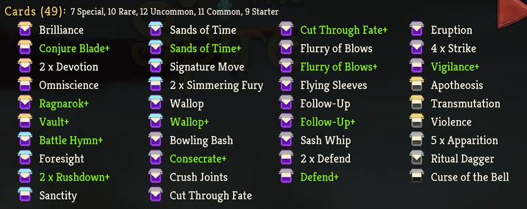 Cards (49): 7 Special, 10 Rare, 12 Uncommon, 11 Common, 9 Starter

- Brilliance 
- Sands of Time 
- Cut Through Fate+ 
- Eruption
- Conjure Blade+ 
- Sands of Time+ 
- Flurry of Blows 
- 4 x Strike
- 2 x Devotion 
- Signature Move 
- Flurry of Blows+ 
- Vigilance+
- Omniscience 
- 2 x Simmering Fury 
- Flying Sleeves 
- Apotheosis
- Ragnarok+ 
- Wallop
- Follow-Up
- Transmutation
- Vault+ 
- Wallop+ 
- Follow-Up+ 
- Violence
- Battle Hymn+ 
- Bowling Bash 
- Sash Whip 
- 5 x Apparition
- Foresight 
- Consecrate+ 
- 2 x Defend 
- Ritual Dagger
- 2 x Rushdown+ 
- Crush Joints 
- Defend+ 
- Curse of the Bell
- Sanctity 
- Cut Through Fate