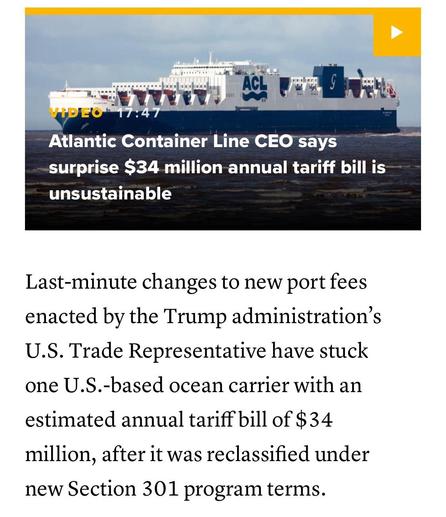 The image features a large cargo ship with the text overlay indicating a video about the Atlantic Container Line CEO discussing a $34 million annual tariff bill deemed unsustainable. Below is informative text about recent changes to port fees related to U.S. trade policies.

Text:

Atlantic Container Line CEO says surprise $34 million annual tariff bill is unsustainable
Last-minute changes to new port fees enacted by the Trump administration's
U.S. Trade Representative have stuck one U.S.-based ocean carrier with an estimated annual tariff bill of $34 million, after it was reclassified under new Section 301 program terms.

From:

https://www.cnbc.com/2025/10/22/new-trump-port-fees-slam-us-freight-ship-owner-34-million-tariff-bill.html

Accessed: 22 October 2025 at 1856 MST