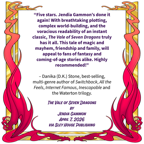 Red and gold dragon border and the text:
"Five stars. Jendia Gammon's done it again! With breathtaking plotting, complex world-building, and the voracious readability of an instant classic, The Vale of Seven Dragons truly has it all. This tale of magic and mayhem, friendship and family, will appeal to fans of fantasy and coming-of-age stories alike. Highly recommended!"
- Danika (D.K.) Stone, best-selling, multi-genre author of Switchback, All the Feels, Internet Famous, Inescapable and the Waterton trilogy
THE VALE OF SEVEN DRAGONS
BY
JENDIA GAMMON
APRIL 7, 2026
VIA SLEY HOUSE PUBLISHING