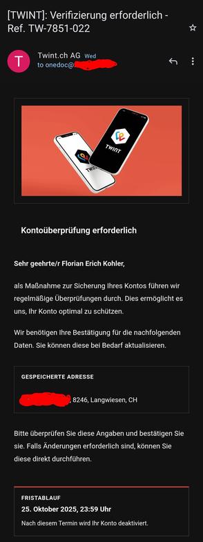 TWINT]: Verifizierung erforderlich - Ref. TW-7851-022

Twint.ch AG Mi

an onedoc@(blanked out address) 

TWINT

Kontoüberprüfung erforderlich

Sehr geehrte/r Florian Erich Kohler,

als Maßnahme zur Sicherung Ihres Kontos führen wir regelmäßige Überprüfungen durch. Dies ermöglicht es uns, Ihr Konto optimal zu schützen.

Wir benötigen Ihre Bestätigung für die nachfolgenden Daten. Sie können diese bei Bedarf aktualisieren.

GESPEICHERTE ADRESSE

(blanked out address part) 8246, Langwiesen, CH

Bitte überprüfen Sie diese Angaben und bestätigen Sie sie. Falls Änderungen erforderlich sind, können Sie diese direkt durchführen.

FRISTABLAUF

25. Oktober 2025, 23:59 Uhr

Nach diesem Termin wird Ihr Konto deaktiviert.