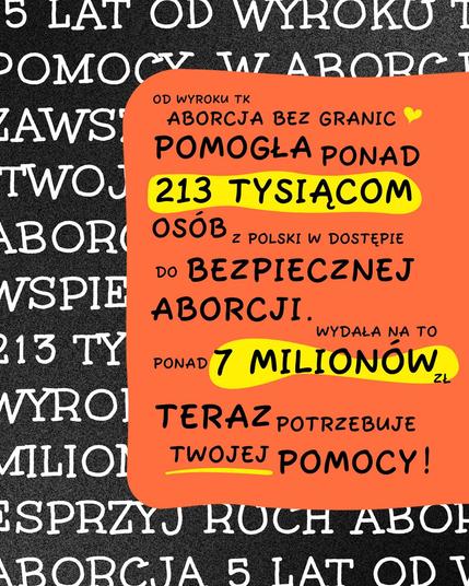 5 LAT OD WYROKU TK
ABORCJA BEZ GRANIC
POMOGŁA PONAD
 213 TYSIĄCOM osób
Z POLSKI W DOSTĘPIE
bezpiecznej aborcji
WYDAŁA NA TO

PONAD 7 MILIONÓW

 TERAZ POTRZEBUJE MILION TWOJEJ TWOJEJ POMOCY!