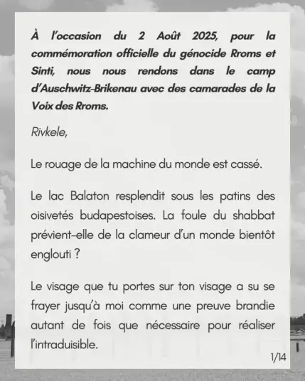 À l’occasion du 2 Août 2025, pour la commémoration officielle du génocide Rroms et Sinti,  nous nous rendons dans le camp  d’Auschwitz-Brikenau avec des camarades de la Voix des Rroms. 

Rivkele, 

Le rouage de la machine du monde est cassé.

Le lac Balaton resplendit sous les patins des oisivetés budapestoises. La foule du shabbat prévient-elle de la clameur d’un monde bientôt englouti ? 

Le visage que tu portes sur ton visage a su se frayer jusqu’à moi comme une preuve brandie autant de fois que nécessaire pour réaliser l’intraduisible.