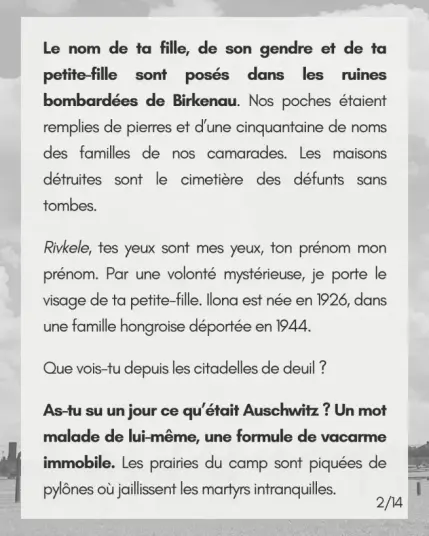Le nom de ta fille, de son gendre et de ta petite-fille sont posés dans les ruines bombardées de Birkenau. Nos poches étaient remplies de pierres et d’une cinquantaine de noms des familles de nos camarades. Les maisons détruites sont le cimetière des défunts sans tombes.

Rivkele, tes yeux sont mes yeux, ton prénom mon prénom. Par une volonté mystérieuse, je porte le visage de ta petite-fille. Ilona est née en 1926, dans une famille hongroise déportée en 1944.

Que vois-tu depuis les citadelles de deuil ?

As-tu su un jour ce qu’était Auschwitz ? Un mot malade de lui-même, une formule de vacarme immobile. Les prairies du camp sont piquées de pylônes où jaillissent les martyrs intranquilles.