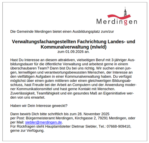 Stellenanzeige. Anzeigentext:
Die Gemeinde Merdingen bietet einen Ausbildungsplatz zum/zur
Verwaltungsfachangestellten Fachrichtung Landes- und
Kommunalverwaltung (m/w/d)
zum 01.09.2026 an.
Hast Du Interesse an diesem attraktiven, vielseitigen Beruf mit 3-jähriger Aus-
bildungsdauer für die öffentliche Verwaltung und arbeitest gerne in einem
überschaubaren Team? Dann bist Du bei uns richtig. Wir suchen einen jun-
gen, lernwilligen und verantwortungsbewussten Menschen, der Interesse an
den vielfältigen Aufgaben in einer Kommunalverwaltung haben. Du verfügst
möglichst über einen guten mittleren oder einen gleichwertigen Bildungsab-
schluss, hast Freude bei der Arbeit an Computern und der Anwendung moder-
ner Kommunikationsmittel und hast gerne Kontakt mit Menschen.
Zuverlässigkeit, Teamfähigkeit und ein gesundes Maß an Eigeninitiative wer-
den von uns erwartet.
Haben wir Dein Interesse geweckt?
Dann bewirb Dich bitte schriftlich bis zum 28. November 2025
per Post: Bürgermeisteramt Merdingen, Kirchgasse 2, 79291 Merdingen, oder
per Mail: siebler@merdingen.de.
Für Rückfragen steht Hauptamtsleiter Dietmar Siebler, Tel.: 07668-909410,
gerne zur Verfügung.