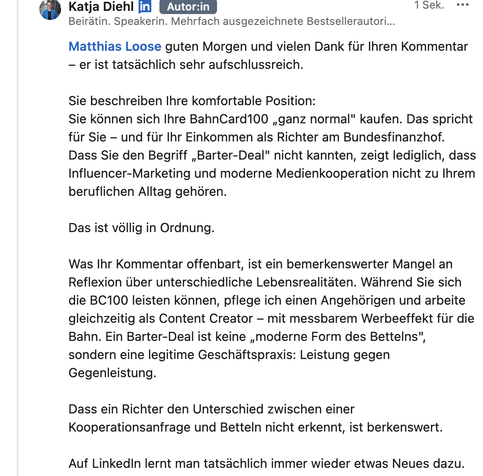Screenshot meiner Antwort:
Matthias Loose guten Morgen und vielen Dank für Ihren Kommentar – er ist tatsächlich sehr aufschlussreich.

Sie beschreiben Ihre komfortable Position:
Sie können sich Ihre BahnCard100 „ganz normal" kaufen. Das spricht für Sie – und für Ihr Einkommen als Richter am Bundesfinanzhof. Dass Sie den Begriff „Barter-Deal" nicht kannten, zeigt lediglich, dass Influencer-Marketing und moderne Medienkooperation nicht zu Ihrem beruflichen Alltag gehören.

Das ist völlig in Ordnung.

Was Ihr Kommentar offenbart, ist ein bemerkenswerter Mangel an Reflexion über unterschiedliche Lebensrealitäten. Während Sie sich die BC100 leisten können, pflege ich einen Angehörigen und arbeite gleichzeitig als Content Creator – mit messbarem Werbeeffekt für die Bahn. Ein Barter-Deal ist keine „moderne Form des Bettelns", sondern eine legitime Geschäftspraxis: Leistung gegen Gegenleistung.

Dass ein Richter den Unterschied zwischen einer Kooperationsanfrage und Betteln nicht erkennt, ist berkenswert.

Auf LinkedIn lernt man tatsächlich immer wieder etwas Neues dazu. Zum Beispiel über empathiefreie Privilegienblindheit.

Herzliche Grüße!