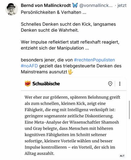 Bernd von Mallinckrodt W @vonmallinck... • jetzt
Persönlichkeiten & Verhalten ...
Schnelles Denken sucht den Kick, langsames Denken sucht die Wahrheit.
Wer Impulse reflektiert statt reflexhaft reagiert, entzieht sich der Manipulation ...
besonders jener, die von #rechtenPopulisten #noAFD gezielt das triebgesteuerte Denken des Mainstreams ausnutzt \
Schwäbische
:
Wer eher zur größeren, späteren Belohnung greift als zum schnellen, kleinen Kick, zeigt eine Fähigkeit, die eng mit Intelligenz verknüpft ist: geringere sogenannte zeitliche Diskontierung.
Eine Meta-Analyse der Wissenschaftler Shamosh und Gray belegte, dass Menschen mit höheren kognitiven Fähigkeiten im Schnitt seltener sofortige, kleinere Vorteile wählen und besser Impulse kontrollieren - ein Vorteil, der sich im Alltag auszahlt.🖖