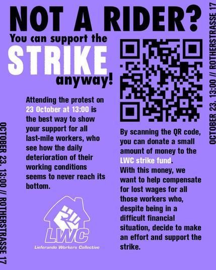 October 23, 13:00, ROTHERSTRASSE 17

Lieferando Workers Collective

NOT A RIDER?
You can support the STRIKE anyway.

Attending the protest on 23 October at 13:00 is the best way to show your support for all last-mile workers, who see how the daily deterioration of their working conditions seems to never reach its bottom.

By scanning the QR code, you can donate a small amount of money to the
LWC strike fund. With this money, we want to help compensate for lost wages for all those workers who, despite being in a
difficult financial situation, decide to make an effort and support the
strike.

OCTOBER 23, 13:00 at 
ROTHERSTRASSE 17 in Berlin