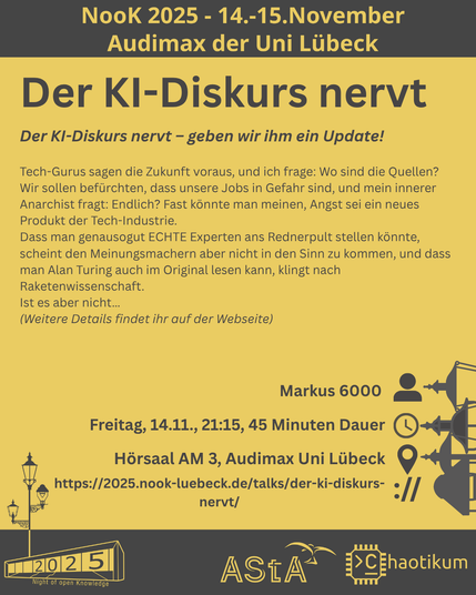 Oben steht "NooK 2025 - 14.-15.November - Audimax der Uni Lübeck".
Dann kommt die Überschrift "Der KI-Diskurs nervt" mit dem Untertitel "Der KI-Diskurs nervt – geben wir ihm ein Update!" und weiteren Details zum Vortrag.
Beschreibungstext: "Tech-Gurus sagen die Zukunft voraus, und ich frage: Wo sind die Quellen? Wir sollen befürchten, dass unsere Jobs in Gefahr sind, und mein innerer Anarchist fragt: Endlich? Fast könnte man meinen, Angst sei ein neues Produkt der Tech-Industrie.
Dass man genausogut ECHTE Experten ans Rednerpult stellen könnte, scheint den Meinungsmachern aber nicht in den Sinn zu kommen, und dass man Alan Turing auch im Original lesen kann, klingt nach Raketenwissenschaft.
Ist es aber nicht…"
Dann der Hinweis: "Weitere Details findet ihr auf der Webseite"
Folgende Informationen sind außerdem zum Vortrag gegeben:
Speaker: Markus 6000
Zeit: Freitag, 14.11., 21:15, 45min Dauer
Ort: Hörsaal AM3, Audimax Uni Lübeck
Website: https://2025.nook-luebeck.de/talks/der-ki-diskurs-nervt/
Unten im Bild ist das Logo der NooK, das Uni-Luebeck-Audimax mit einer 2025 auf den Glasfenster und eine Laternenstange mit drei Gaslaternen. Daneben das Logo des AStA der Uni Lübeck und des Chaotikums.