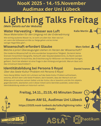 Oben steht "NooK 2025 - 14.-15.November - Audimax der Uni Lübeck".
Dann kommt die Überschrift "Lightning Talks Freitag" mit dem Hinweis "Mehr Details auf der Website" und mehreren Untertiteln mit kurzen Texten:

Titel: Water Harvesting – Wasser aus Luft
Untertitel: Neue Materialien für den Umgang mit der Erderwärmung
Speaker: Kalle Mertin

Titel: Wissenschaft erfordert Glaube
Untertitel: Welche a priori Überzeugungen stehen im Herzen der Wissenschaft?
Speaker: Marc Seibel

Titel: Identitätsbildung bei Persona 5 Royal
Untertitel: Über das Seele-Kultur-Problem mit Persona 5 Royal
Speaker: Daniel Ivanov

Folgende Informationen sind außerdem gegeben:
Speaker: Joris Grahl
Zeit: Freitag, 14.11., 21:15, 45min Dauer
Ort: Raum AM S1, Audimax Uni Lübeck
Website: https://2025.nook-luebeck.de/talks/lightning-talks-freitalk/
Unten im Bild ist das Logo der NooK, das Uni-Luebeck-Audimax mit einer 2025 auf den Glasfenster und eine Laternenstange mit drei Gaslaternen. Daneben das Logo des AStA der Uni Lübeck und des Chaotikums.