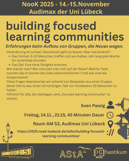 Oben steht "NooK 2025 - 14.-15.November - Audimax der Uni Lübeck".
Dann kommt die Überschrift "building focused learning communities" mit dem Untertitel "Erfahrungen beim Aufbau von Gruppen, die Neues wagen." und weiteren Details zum Vortrag.
Beschreibungstext: "Veränderung ist schwer. Gemeinsam geht es besser. Aber wie konkret?
- Das Format: 6–12 Menschen treffen sich ein halbes Jahr lang jede Woche für eineinhalb Stunden.
- Das Ziel: Eine neue Fähigkeit erlernen.
Wie startet man? Wie motiviert man sich auf der Reise? Welche Tools machen das Erreichen des Ziels wahrscheinlicher? Und was sind die Stolpersteine?
Diese Fragen beantworten wir anhand von Beispielen aus einer Gruppe, deren Ziel es war, einen 10-minütigen Talk vor mindestens 30 Menschen zu halten.
Hilfreich für alle, die überlegen, eine „focused learning community“ zu starten."
Folgende Informationen sind außerdem zum Vortrag gegeben:
Speaker: Sven Passig
Zeit: Freitag, 14.11., 21:15, 45min Dauer
Ort: Raum AM S3, Audimax Uni Lübeck
Website: https://2025.nook-luebeck.de/talks/building-focused-learning-communities/
Unten im Bild ist das Logo der NooK, das Uni-Luebeck-Audimax mit einer 2025 auf den Glasfenster und eine Laternenstange mit drei Gaslaternen. Daneben das Logo des AStA der Uni Lübeck und des Chaotikums.