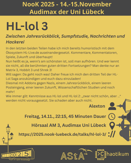 Oben steht "NooK 2025 - 14.-15.November - Audimax der Uni Lübeck".
Dann kommt die Überschrift "HL-lol 3" mit dem Untertitel "Zwischen Jahresrückblick, Sumpfstudie, Nachrichten und Hackerei" und weiteren Details zum Vortrag.
Beschreibungstext: "In den letzten beiden Teilen habe ich mich bereits humoristisch mit dem Ökosystem HL-Live.de auseinandergesetzt. Kommentare, Kommentatoren, Spiele, Zukunft und überhaupt!
Nun heißt es ja, wenn’s am schönsten ist, soll man aufhören. Und wer kennt sie nicht, all die berühmten guten dritten Fortsetzungen? Man denke nur an Matrix 3, Hobbit 3 und Shrek 3!
Will sagen: Da geht noch was! Daher freue ich mich den dritten Teil der HL-Lol Saga anzukündigen und euch dazu einzuladen!
Diesmal mit Addons gegen Nazis, einem Jahresrückblick, einem leeren Posteingang, einer leeren Zukunft, Wissenschaftlichen Studien und noch mehr!
Wie immer gilt: Kenntnisse aus HL-lol und HL-lol 2: „zwar nicht schön, aber …“ werden nicht vorausgesetzt. Sie schaden aber auch nicht."
Folgende Informationen sind außerdem zum Vortrag gegeben:
Speaker: Alexton
Zeit: Freitag, 14.11., 22:15, 45min Dauer
Ort: Hörsaal AM 3, Audimax Uni Lübeck
Website: https://2025.nook-luebeck.de/talks/hl-lol-3/
Unten im Bild ist das Logo der NooK, das Uni-Luebeck-Audimax mit einer 2025 auf den Glasfenster und eine Laternenstange mit drei Gaslaternen. Daneben das Logo des AStA der Uni Lübeck und des Chaotikums.