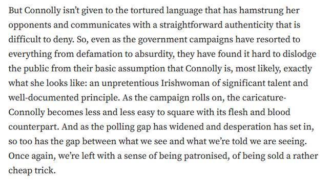 But Connolly isn’t given to the tortured language that has hamstrung her opponents and communicates with a straightforward authenticity that is difficult to deny. So, even as the government campaigns have resorted to everything from defamation to absurdity, they have found it hard to dislodge the public from their basic assumption that Connolly is, most likely, exactly what she looks like: an unpretentious Irishwoman of significant talent and well-documented principle. As the campaign rolls on, the caricature-Connolly becomes less and less easy to square with its flesh and blood counterpart. And as the polling gap has widened and desperation has set in, so too has the gap between what we see and what we’re told we are seeing. Once again, we’re left with a sense of being patronised, of being sold a rather cheap trick.