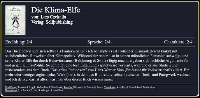 Das Buch bezeichnet sich selbst als Fantasy-Satire - ich behaupte es ist erotischer Klamauk (leicht kinky) mit sachdienlichen Hinweisen über Klimapolitik. Während der Autor also in seinen männlichen Fantasien schwelgt, und seine Klima-Elfe ihn durch Behaviorismus (Belohnung & Strafe) fügig macht, ergeben sich fachliche Argumente für und gegen Klima-Politik. So schreitet eine lose Erzählung kapitelweise vorwärts, während er aus Studien und insbesonders aus dem Buch "Das grüne Paradoxon" von Hans-Werner Sinn (Professor für Volkwirtschaft) zitiert. Ein mehr oder weniger orgiastisches Werk (sic!), in dem das Blut relativ schnell zwischen Denk- und Pumpwerk wechselt - und ich denke, das ist alles, was man über dieses Buch wissen muss.