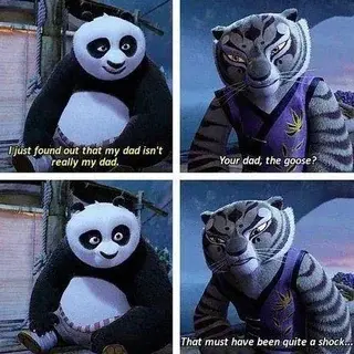 Four panel conversation from screenshots of Kung Fu Panda 2 between the panda Po and the tiger Master Tigress.
Po: "I just found out that my dad isn't really my dad."
Tigress, with a slightly confused expression: "Your dad, the goose?"
Po, sitting still without reaction.
Tigress, leaning slightly forward to him: "That must have been quite a shock."