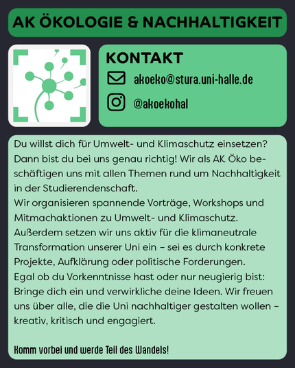 Der Hintergrund ist schwarz, darauf sind vier helle, bunte Rechtecke mit abgerundeten Ecken. In jedem Rechteck steht eine Information. Diese sind von oben nach unten: 
1. AK Ökologie & Nachhaltigkeit
2. Das Logo des AKs
3. Kontakt: Mail akoeko@stura.uni-halle.de, Instagram @akoekohal
4. Folgender Beschreibungstext: "Du willst dich für Umwelt- und Klimaschutz einsetzen? Dann bist du bei uns genau richtig! Wir als AK Öko beschäftigen uns mit allen Themen rund um Nachhaltigkeit in der Studierendenschaft. 
Wir organisieren spannende Vorträge, Workshops und Mitmachaktionen zu Umwelt- und Klimaschutz. 
Außerdem setzen wir uns aktiv für die klimaneutrale Transformation unserer Uni ein – sei es durch konkrete Projekte, Aufklärung oder politische Forderungen. 
Egal ob du Vorkenntnisse hast oder nur neugierig bist: Bringe dich ein und verwirkliche deine Ideen. Wir freuen uns über alle, die die Uni nachhaltiger gestalten wollen – kreativ, kritisch und engagiert.

Komm vorbei und werde Teil des Wandels!"