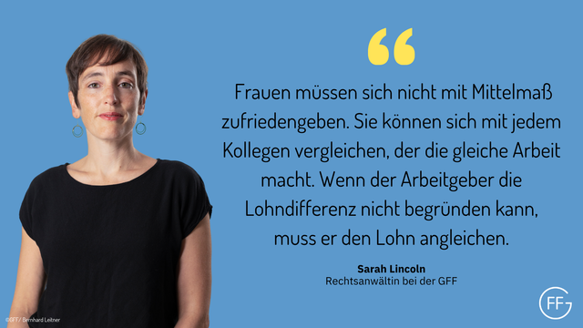 Sarah Lincoln, Rechtsanwältin bei der GFF: „Frauen müssen sich nicht mit Mittelmaß zufriedengeben. Sie können sich mit jedem Kollegen vergleichen, der die gleiche Arbeit macht. Wenn der Arbeitgeber die Lohndifferenz nicht begründen kann, muss er den Lohn angleichen.“