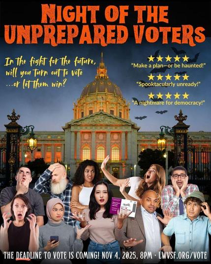 A fake movie poster. The title of the movie is Night of the Unprepared Voters. The tagline is In the fight for the future will you turn out to vote...or let them win? In the distance against a moody dark sky is San Francisco's City Hall building, bathed in spooky orange light. Bats fly up from the City Hall's dome. In front of City Hall is a group of 10 people. They all either look confused, lost, or scared. One person in the middle is holding a ballot. Three five-star quotes from fake movie reviewers say: Make a plan—or be haunted!, Spooktacularly unready!, and A nightmare for democracy! Text at the bottom says The deadline to vote is coming! November 5, 2025, 8pm.