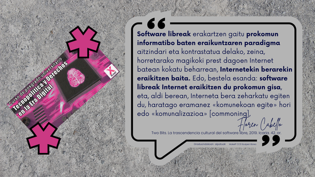 Floren Cabello: 
Software libreak erakartzen gaitu prokomun informatibo baten eraikuntzaren paradigma aitzindari eta kontrastatua delako, zeina,  horretarako magikoki prest dagoen Internet batean kokatu beharrean, Internetekin berarekin eraikitzen baita. Edo, bestela esanda: software libreak Internet eraikitzen du prokomun gisa, eta, aldi berean, Interneta bera zeharkatu egiten du, haratago eramanez «komunekoan egite» hori edo «komunalizazioa» [commoning].