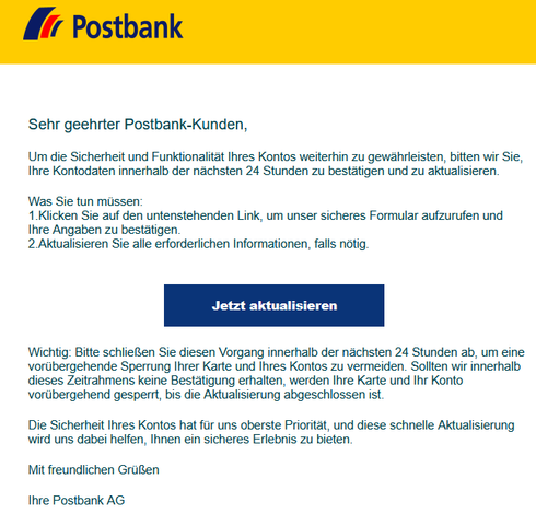 Sehr geehrter Postbank-Kunden,
 
Um die Sicherheit und Funktionalität Ihres Kontos weiterhin zu gewährleisten, bitten wir Sie, Ihre Kontodaten innerhalb der nächsten 24 Stunden zu bestätigen und zu aktualisieren.
 
Was Sie tun müssen:
1.Klicken Sie auf den untenstehenden Link, um unser sicheres Formular aufzurufen und Ihre Angaben zu bestätigen.
2.Aktualisieren Sie alle erforderlichen Informationen, falls nötig.
 
 
Jetzt aktualisieren


‍Wichtig: Bitte schließen Sie diesen Vorgang innerhalb der nächsten 24 Stunden ab, um eine vorübergehende Sperrung Ihrer Karte und Ihres Kontos zu vermeiden. Sollten wir innerhalb dieses Zeitrahmens keine Bestätigung erhalten, werden Ihre Karte und Ihr Konto vorübergehend gesperrt, bis die Aktualisierung abgeschlossen ist.

‍Die Sicherheit Ihres Kontos hat für uns oberste Priorität, und diese schnelle Aktualisierung wird uns dabei helfen, Ihnen ein sicheres Erlebnis zu bieten.
 
Mit freundlichen Grüßen
 
Ihre Postbank AG