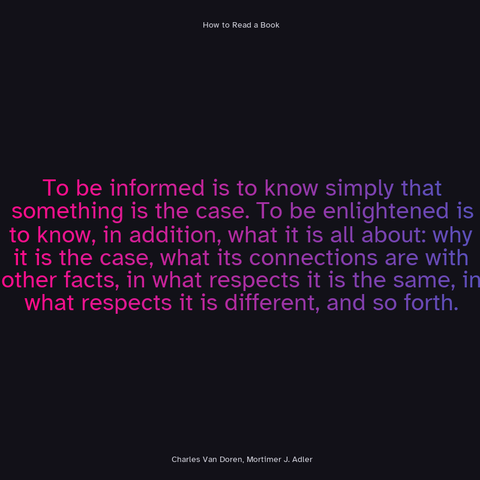 To be informed is to know simply that something is the case. To be enlightened is to know, in addition, what it is all about: why it is the case, what its connections are with other facts, in what respects it is the same, in what respects it is different, and so forth. - Charles Van Doren, Mortimer J. Adler, How to Read A Book